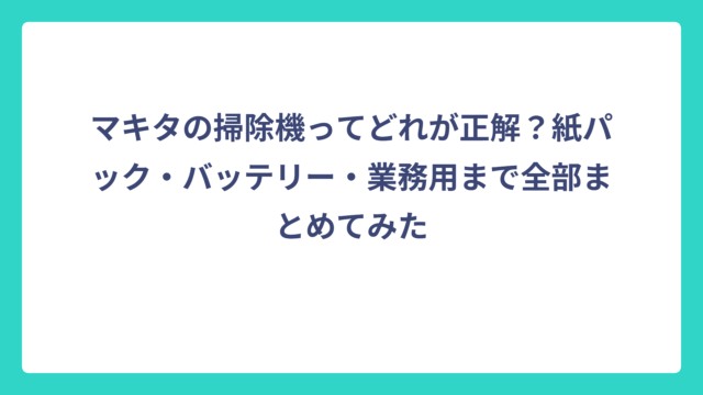 マキタの掃除機ってどれが正解？紙パック・バッテリー・業務用まで全部まとめてみた