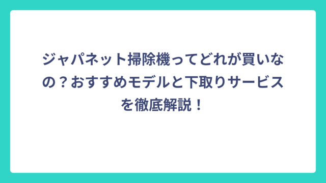 ジャパネット掃除機ってどれが買いなの？おすすめモデルと下取りサービスを徹底解説！