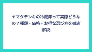 ヤマダデンキの冷蔵庫って実際どうなの？種類・価格・お得な選び方を徹底解説