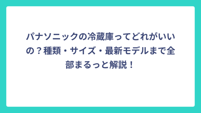 パナソニックの冷蔵庫ってどれがいいの？種類・サイズ・最新モデルまで全部まるっと解説！