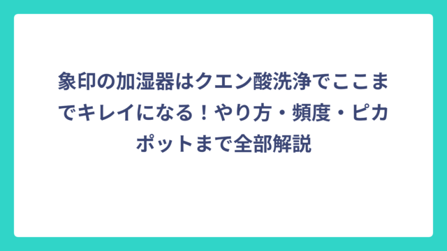 象印の加湿器はクエン酸洗浄でここまでキレイになる！やり方・頻度・ピカポットまで全部解説