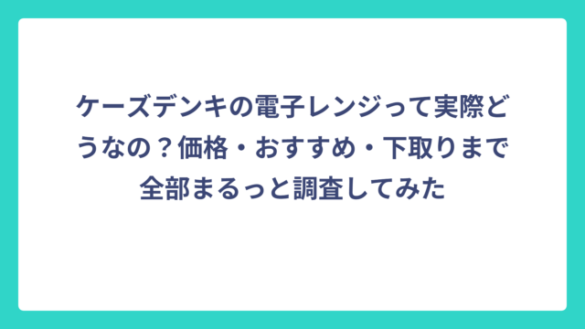 ケーズデンキの電子レンジって実際どうなの？価格・おすすめ・下取りまで全部まるっと調査してみた