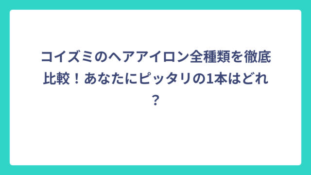 コイズミのヘアアイロン全種類を徹底比較！あなたにピッタリの1本はどれ？